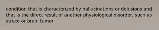 condition that is characterized by hallucinations or delusions and that is the direct result of another physiological disorder, such as stroke or brain tumor