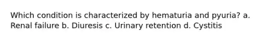 Which condition is characterized by hematuria and pyuria? a. Renal failure b. Diuresis c. Urinary retention d. Cystitis