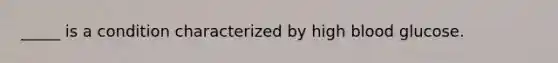 _____ is a condition characterized by high blood glucose.