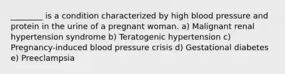 ________ is a condition characterized by high blood pressure and protein in the urine of a pregnant woman. a) Malignant renal hypertension syndrome b) Teratogenic hypertension c) Pregnancy-induced blood pressure crisis d) Gestational diabetes e) Preeclampsia