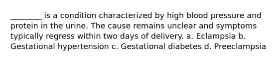 ________ is a condition characterized by high blood pressure and protein in the urine. The cause remains unclear and symptoms typically regress within two days of delivery. a. Eclampsia b. Gestational hypertension c. Gestational diabetes d. Preeclampsia