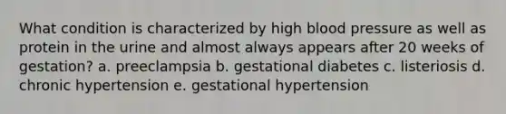 What condition is characterized by high blood pressure as well as protein in the urine and almost always appears after 20 weeks of gestation? a. preeclampsia b. gestational diabetes c. listeriosis d. chronic hypertension e. gestational hypertension