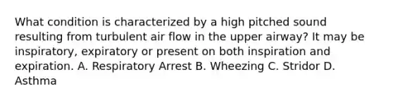 What condition is characterized by a high pitched sound resulting from turbulent air flow in the upper airway? It may be inspiratory, expiratory or present on both inspiration and expiration. A. Respiratory Arrest B. Wheezing C. Stridor D. Asthma