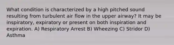 What condition is characterized by a high pitched sound resulting from turbulent air flow in the upper airway? It may be inspiratory, expiratory or present on both inspiration and expiration. A) Respiratory Arrest B) Wheezing C) Stridor D) Asthma