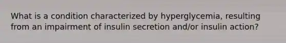 What is a condition characterized by hyperglycemia, resulting from an impairment of insulin secretion and/or insulin action?