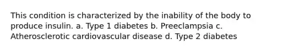 This condition is characterized by the inability of the body to produce insulin. a. Type 1 diabetes b. Preeclampsia c. Atherosclerotic cardiovascular disease d. Type 2 diabetes