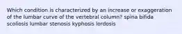 Which condition is characterized by an increase or exaggeration of the lumbar curve of the vertebral column? spina bifida scoliosis lumbar stenosis kyphosis lordosis