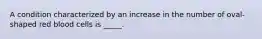 A condition characterized by an increase in the number of oval-shaped red blood cells is _____.