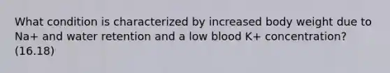 What condition is characterized by increased body weight due to Na+ and water retention and a low blood K+ concentration? (16.18)