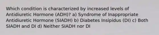 Which condition is characterized by increased levels of Antidiuretic Hormone (ADH)? a) Syndrome of Inappropriate Antidiuretic Hormone (SIADH) b) Diabetes Insipidus (DI) c) Both SIADH and DI d) Neither SIADH nor DI