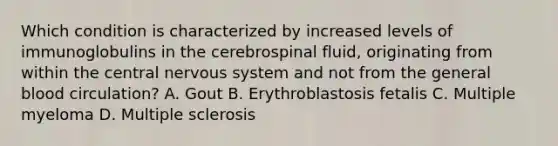 Which condition is characterized by increased levels of immunoglobulins in the cerebrospinal fluid, originating from within the central nervous system and not from the general blood circulation? A. Gout B. Erythroblastosis fetalis C. Multiple myeloma D. Multiple sclerosis