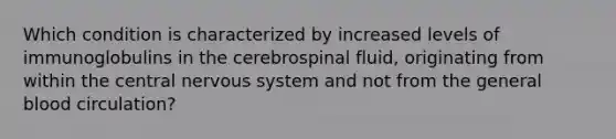 Which condition is characterized by increased levels of immunoglobulins in the cerebrospinal fluid, originating from within the central nervous system and not from the general blood circulation?