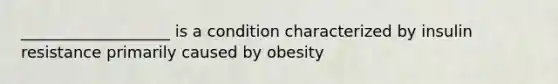 ___________________ is a condition characterized by insulin resistance primarily caused by obesity