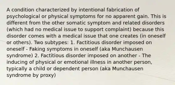 A condition characterized by intentional fabrication of psychological or physical symptoms for no apparent gain. This is different from the other somatic symptom and related disorders (which had no medical issue to support complaint) because this disorder comes with a medical issue that one creates (in oneself or others). Two subtypes: 1. Factitious disorder imposed on oneself - Faking symptoms in oneself (aka Munchausen syndrome) 2. Factitious disorder imposed on another - The inducing of physical or emotional illness in another person, typically a child or dependent person (aka Munchausen syndrome by proxy)