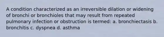 A condition characterized as an irreversible dilation or widening of bronchi or bronchioles that may result from repeated pulmonary infection or obstruction is termed: a. bronchiectasis b. bronchitis c. dyspnea d. asthma