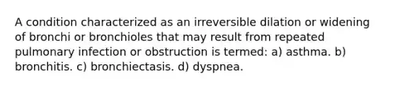 A condition characterized as an irreversible dilation or widening of bronchi or bronchioles that may result from repeated pulmonary infection or obstruction is termed: a) asthma. b) bronchitis. c) bronchiectasis. d) dyspnea.