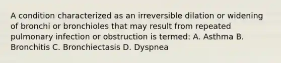 A condition characterized as an irreversible dilation or widening of bronchi or bronchioles that may result from repeated pulmonary infection or obstruction is termed: A. Asthma B. Bronchitis C. Bronchiectasis D. Dyspnea