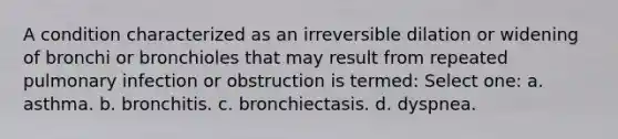 A condition characterized as an irreversible dilation or widening of bronchi or bronchioles that may result from repeated pulmonary infection or obstruction is termed: Select one: a. asthma. b. bronchitis. c. bronchiectasis. d. dyspnea.