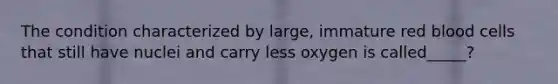 The condition characterized by large, immature red blood cells that still have nuclei and carry less oxygen is called_____?