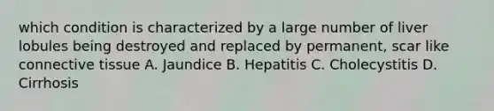 which condition is characterized by a large number of liver lobules being destroyed and replaced by permanent, scar like connective tissue A. Jaundice B. Hepatitis C. Cholecystitis D. Cirrhosis