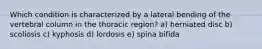 Which condition is characterized by a lateral bending of the vertebral column in the thoracic region? a) herniated disc b) scoliosis c) kyphosis d) lordosis e) spina bifida