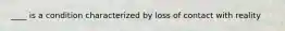 ____ is a condition characterized by loss of contact with reality