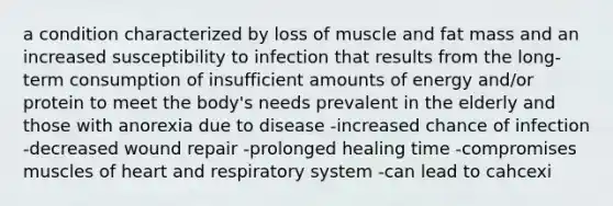 a condition characterized by loss of muscle and fat mass and an increased susceptibility to infection that results from the long-term consumption of insufficient amounts of energy and/or protein to meet the body's needs prevalent in the elderly and those with anorexia due to disease -increased chance of infection -decreased wound repair -prolonged healing time -compromises muscles of heart and respiratory system -can lead to cahcexi