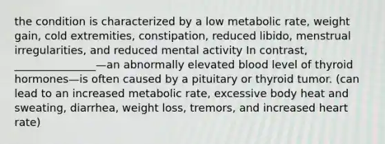 the condition is characterized by a low metabolic rate, weight gain, cold extremities, constipation, reduced libido, menstrual irregularities, and reduced mental activity In contrast, _______________—an abnormally elevated blood level of thyroid hormones—is often caused by a pituitary or thyroid tumor. (can lead to an increased metabolic rate, excessive body heat and sweating, diarrhea, weight loss, tremors, and increased heart rate)