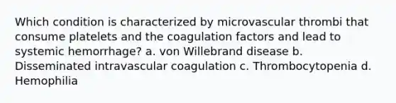 Which condition is characterized by microvascular thrombi that consume platelets and the coagulation factors and lead to systemic hemorrhage? a. von Willebrand disease b. Disseminated intravascular coagulation c. Thrombocytopenia d. Hemophilia