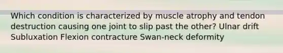 Which condition is characterized by muscle atrophy and tendon destruction causing one joint to slip past the other? Ulnar drift Subluxation Flexion contracture Swan-neck deformity