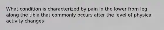 What condition is characterized by pain in the lower from leg along the tibia that commonly occurs after the level of physical activity changes