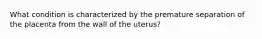 What condition is characterized by the premature separation of the placenta from the wall of the uterus?