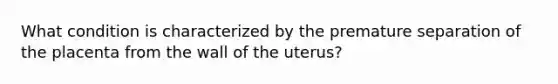 What condition is characterized by the premature separation of the placenta from the wall of the uterus?