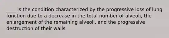 ____ is the condition characterized by the progressive loss of lung function due to a decrease in the total number of alveoli, the enlargement of the remaining alveoli, and the progressive destruction of their walls