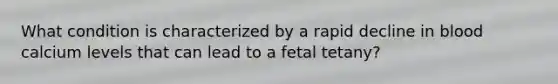 What condition is characterized by a rapid decline in blood calcium levels that can lead to a fetal tetany?