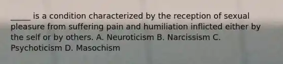 _____ is a condition characterized by the reception of sexual pleasure from suffering pain and humiliation inflicted either by the self or by others. A. Neuroticism B. Narcissism C. Psychoticism D. Masochism