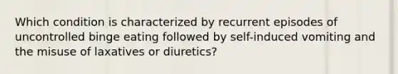 Which condition is characterized by recurrent episodes of uncontrolled binge eating followed by self-induced vomiting and the misuse of laxatives or diuretics?