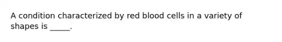 A condition characterized by red blood cells in a variety of shapes is _____.