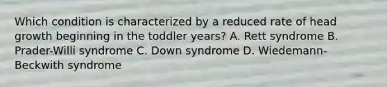 Which condition is characterized by a reduced rate of head growth beginning in the toddler years? A. Rett syndrome B. Prader-Willi syndrome C. Down syndrome D. Wiedemann-Beckwith syndrome