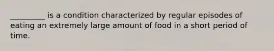 _________ is a condition characterized by regular episodes of eating an extremely large amount of food in a short period of time.