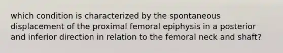 which condition is characterized by the spontaneous displacement of the proximal femoral epiphysis in a posterior and inferior direction in relation to the femoral neck and shaft?