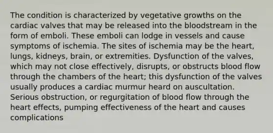 The condition is characterized by vegetative growths on the cardiac valves that may be released into the bloodstream in the form of emboli. These emboli can lodge in vessels and cause symptoms of ischemia. The sites of ischemia may be the heart, lungs, kidneys, brain, or extremities. Dysfunction of the valves, which may not close effectively, disrupts, or obstructs blood flow through the chambers of the heart; this dysfunction of the valves usually produces a cardiac murmur heard on auscultation. Serious obstruction, or regurgitation of blood flow through the heart effects, pumping effectiveness of the heart and causes complications