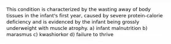 This condition is characterized by the wasting away of body tissues in the infant's first year, caused by severe protein-calorie deficiency and is evidenced by the infant being grossly underweight with muscle atrophy. a) infant malnutrition b) marasmus c) kwashiorkor d) failure to thrive