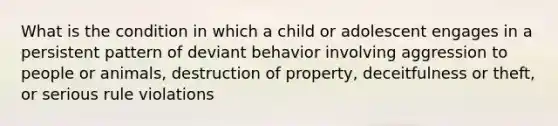 What is the condition in which a child or adolescent engages in a persistent pattern of deviant behavior involving aggression to people or animals, destruction of property, deceitfulness or theft, or serious rule violations