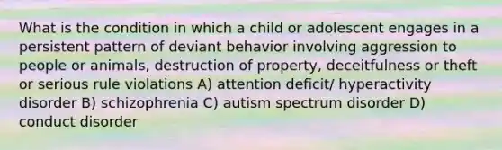 What is the condition in which a child or adolescent engages in a persistent pattern of deviant behavior involving aggression to people or animals, destruction of property, deceitfulness or theft or serious rule violations A) attention deficit/ hyperactivity disorder B) schizophrenia C) autism spectrum disorder D) conduct disorder