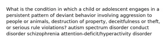 What is the condition in which a child or adolescent engages in a persistent pattern of deviant behavior involving aggression to people or animals, destruction of property, deceitfulness or theft, or serious rule violations? autism spectrum disorder conduct disorder schizophrenia attention-deficit/hyperactivity disorder