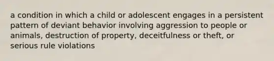 a condition in which a child or adolescent engages in a persistent pattern of deviant behavior involving aggression to people or animals, destruction of property, deceitfulness or theft, or serious rule violations