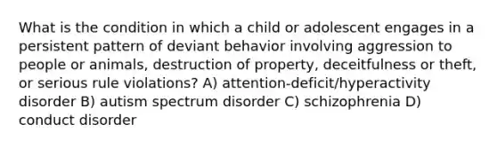 What is the condition in which a child or adolescent engages in a persistent pattern of deviant behavior involving aggression to people or animals, destruction of property, deceitfulness or theft, or serious rule violations? A) attention-deficit/hyperactivity disorder B) autism spectrum disorder C) schizophrenia D) conduct disorder