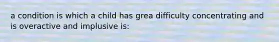 a condition is which a child has grea difficulty concentrating and is overactive and implusive is: