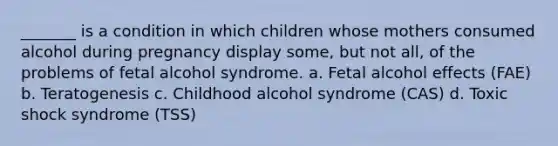 _______ is a condition in which children whose mothers consumed alcohol during pregnancy display some, but not all, of the problems of fetal alcohol syndrome. a. Fetal alcohol effects (FAE) b. Teratogenesis c. Childhood alcohol syndrome (CAS) d. Toxic shock syndrome (TSS)